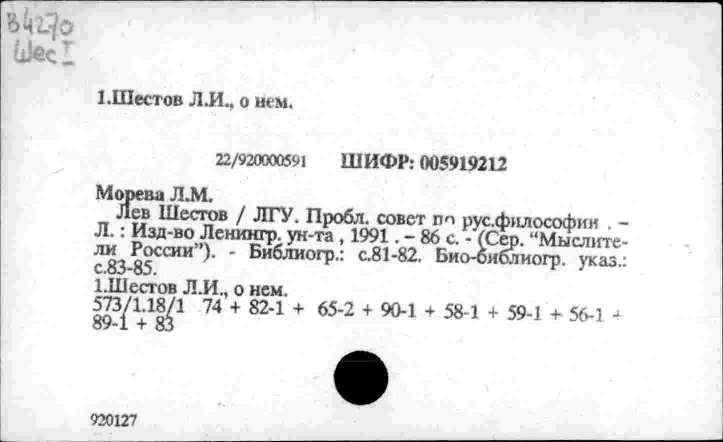 ﻿Шее!
1 .Шестов Л.И., о нем.
22/920000591 ШИФР: 005919212
Морева Л.М.
Лев Шестов / ЛГУ. Пробл. совет Л.: Изд-во Ленингр. ун-та , 1991 - 8 ли России”). - Библиогр.: с.81-82. с.83-85.
1.Шестов Л.И., о нем.
893/ У&С 74 + 821 + 65’2 + 904 + 584 + 594 + 564 4
по рус.философии . -6 с. - (Сер. “Мыслите-Био-оиблиогр. указ.:
920127